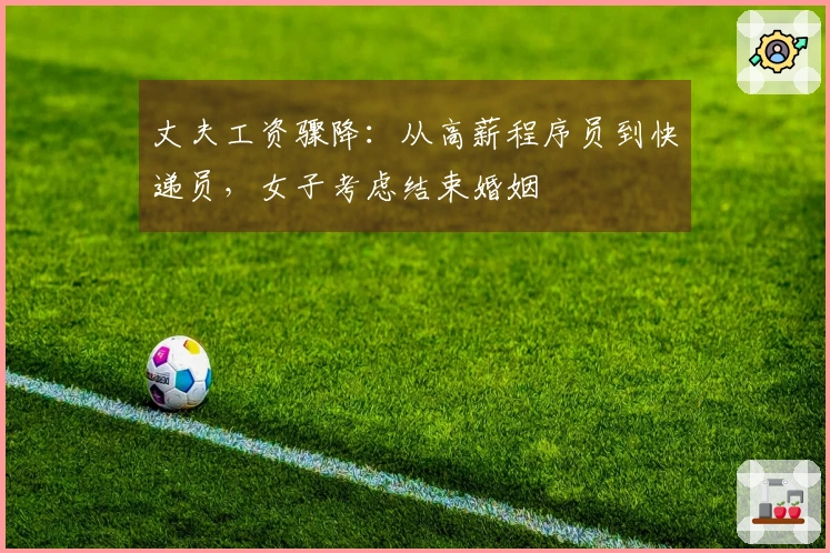 丈夫工资骤降：从高薪程序员到快递员，女子考虑结束婚姻