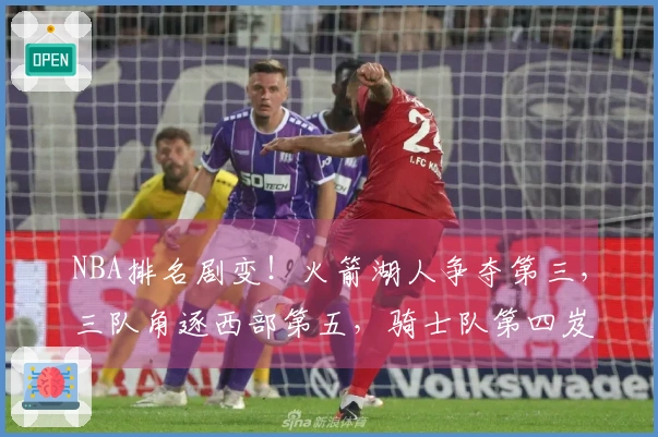 NBA排名剧变！火箭湖人争夺第三，三队角逐西部第五，骑士队第四岌岌可危