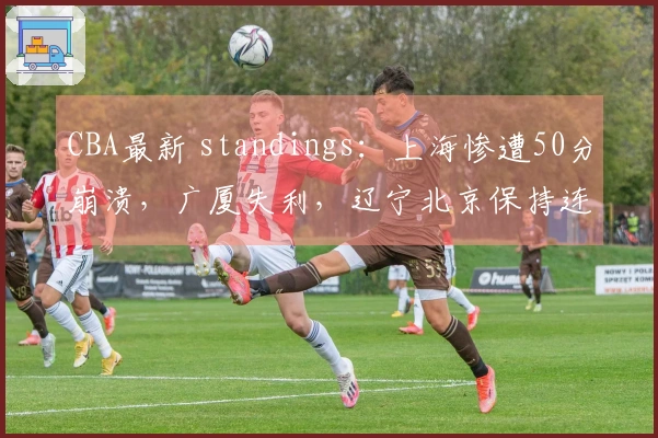 CBA最新 standings：上海惨遭50分崩溃，广厦失利，辽宁北京保持连胜，广东成功止损