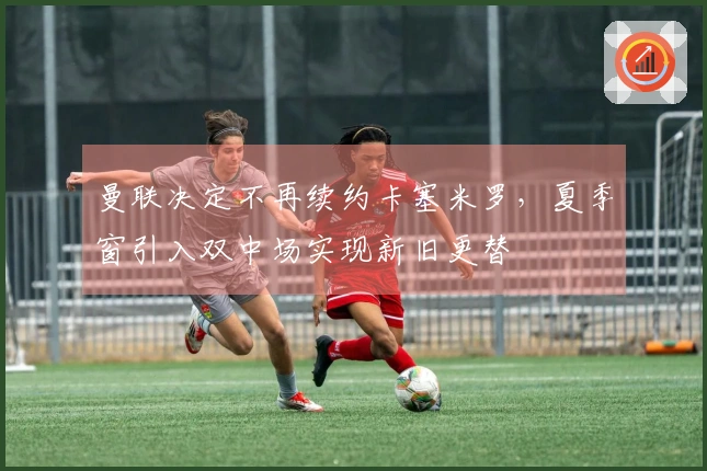 曼联决定不再续约卡塞米罗，夏季窗引入双中场实现新旧更替