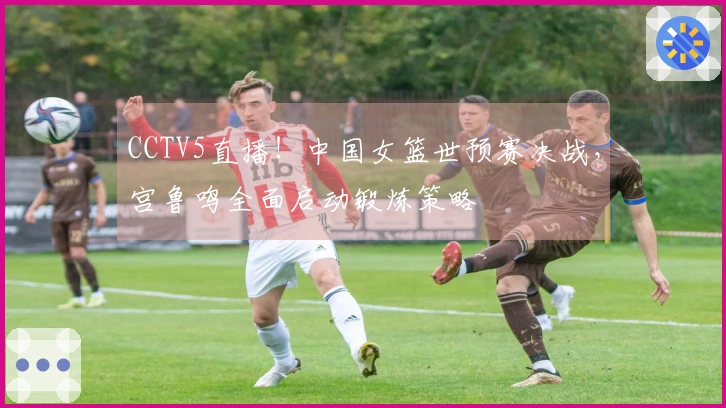 CCTV5直播！中国女篮世预赛决战，宫鲁鸣全面启动锻炼策略