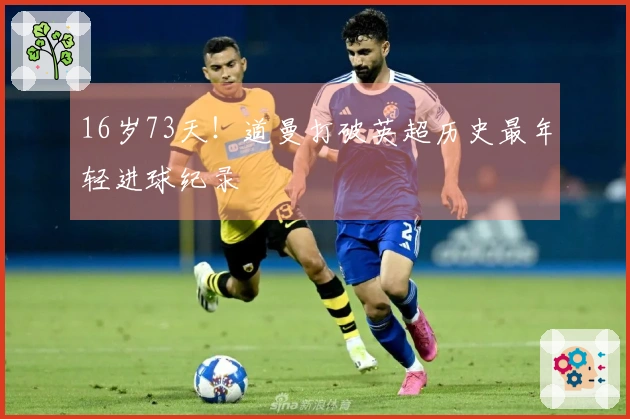 16岁73天！道曼打破英超历史最年轻进球纪录