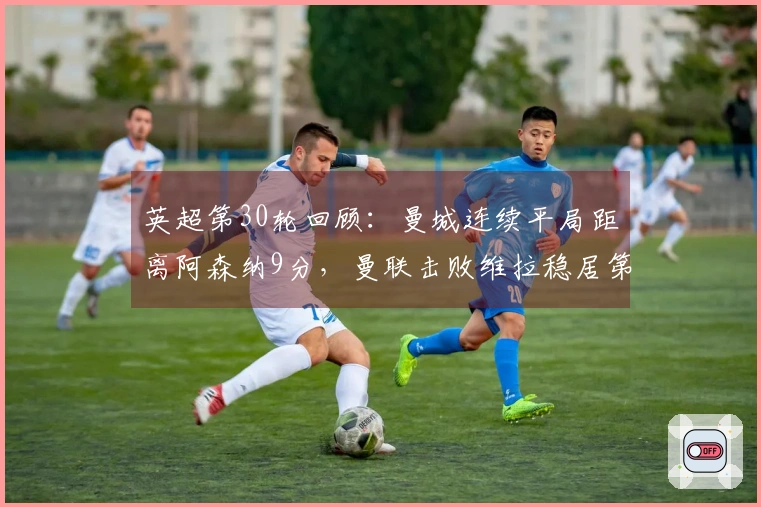 英超第30轮回顾：曼城连续平局距离阿森纳9分，曼联击败维拉稳居第三位