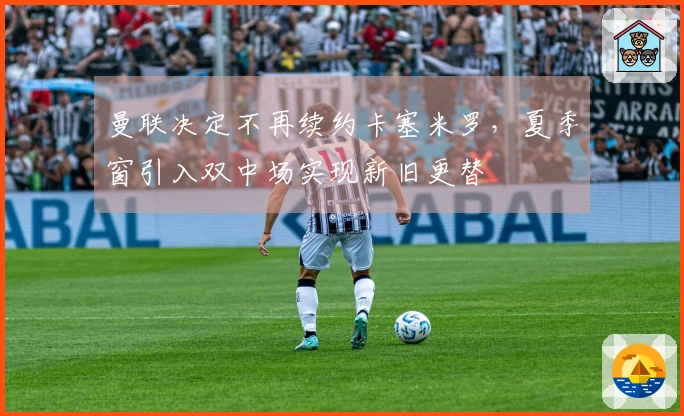 曼联决定不再续约卡塞米罗，夏季窗引入双中场实现新旧更替