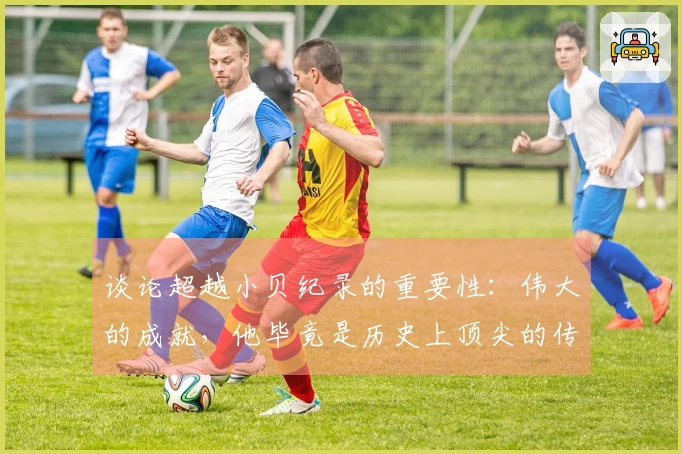 谈论超越小贝纪录的重要性：伟大的成就，他毕竟是历史上顶尖的传球者之一