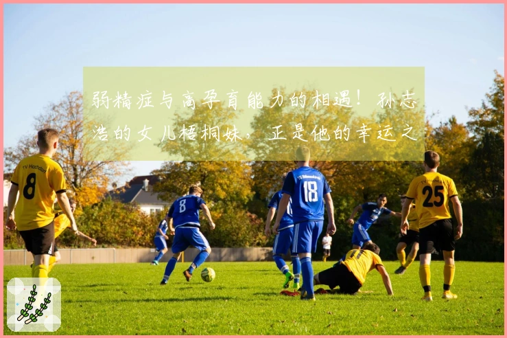 弱精症与高孕育能力的相遇！孙志浩的女儿梧桐妹，正是他的幸运之神。