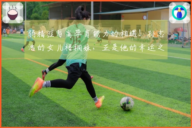 弱精症与高孕育能力的相遇！孙志浩的女儿梧桐妹，正是他的幸运之神。