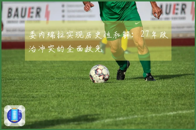 委内瑞拉实现历史性和解：27年政治冲突的全面赦免