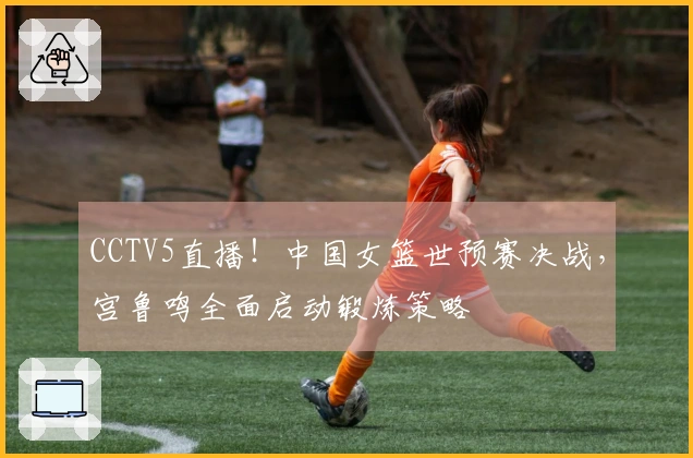 CCTV5直播！中国女篮世预赛决战，宫鲁鸣全面启动锻炼策略